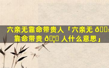 六亲无靠命带贵人「六亲无 🌻 靠命带贵 🦟 人什么意思」